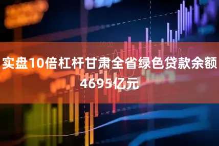 实盘10倍杠杆甘肃全省绿色贷款余额4695亿元