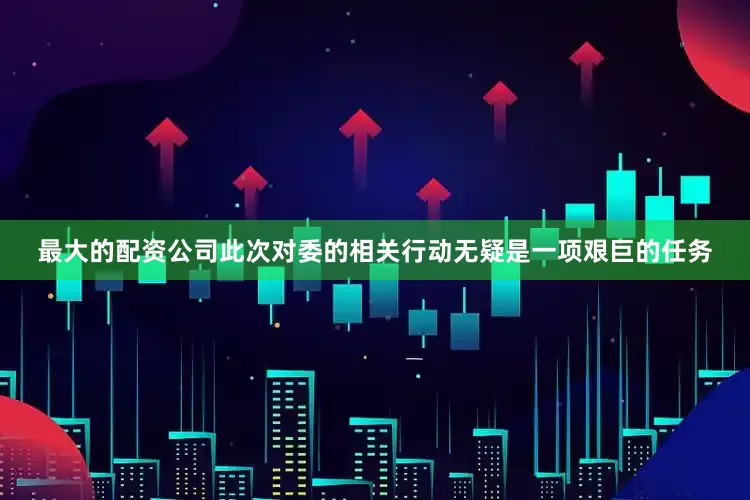 最大的配资公司此次对委的相关行动无疑是一项艰巨的任务