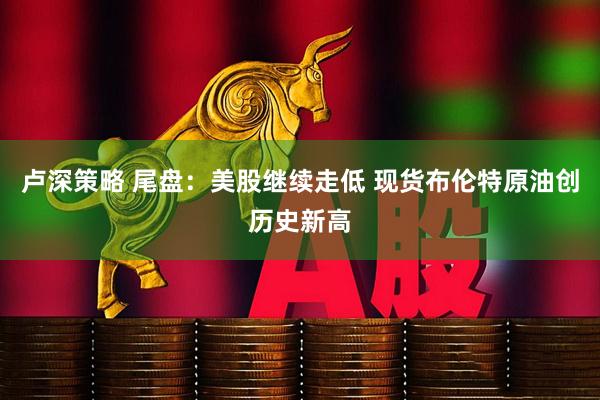 卢深策略 尾盘：美股继续走低 现货布伦特原油创历史新高