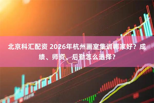 北京科汇配资 2026年杭州画室集训哪家好？成绩、师资、后勤怎么选择？