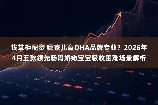 钱掌柜配资 哪家儿童DHA品牌专业？2026年4月五款领先肠胃娇嫩宝宝吸收困难场景解析