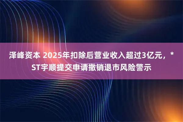 泽峰资本 2025年扣除后营业收入超过3亿元，*ST宇顺提交申请撤销退市风险警示