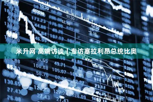 米升网 高端访谈丨专访塞拉利昂总统比奥