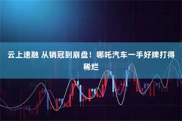 云上速融 从销冠到崩盘！哪吒汽车一手好牌打得稀烂