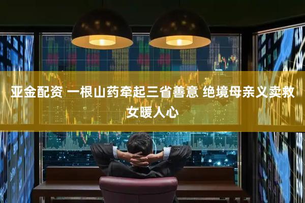 亚金配资 一根山药牵起三省善意 绝境母亲义卖救女暖人心