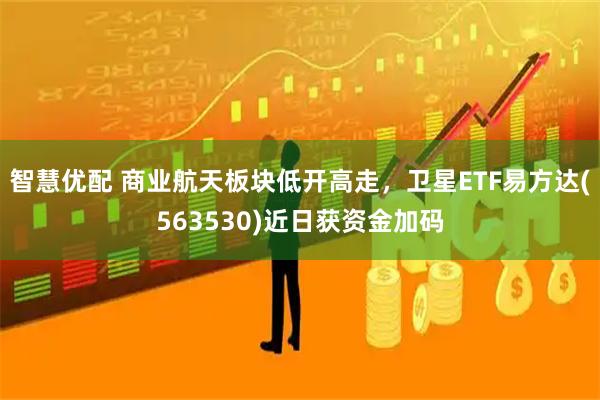 智慧优配 商业航天板块低开高走，卫星ETF易方达(563530)近日获资金加码