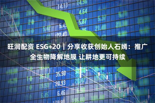 旺润配资 ESG+20｜分享收获创始人石嫣：推广全生物降解地膜 让耕地更可持续