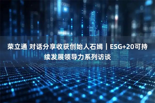 荣立通 对话分享收获创始人石嫣｜ESG+20可持续发展领导力系列访谈