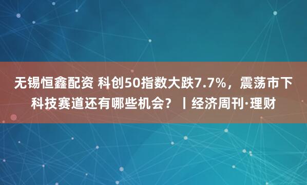 无锡恒鑫配资 科创50指数大跌7.7%，震荡市下科技赛道还有哪些机会？丨经济周刊·理财
