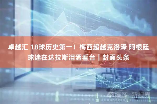 卓越汇 18球历史第一！梅西超越克洛泽 阿根廷球迷在达拉斯泪洒看台｜封面头条