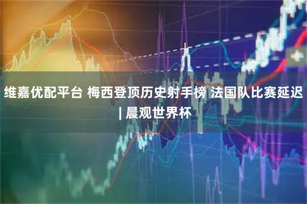 维嘉优配平台 梅西登顶历史射手榜 法国队比赛延迟 | 晨观世界杯