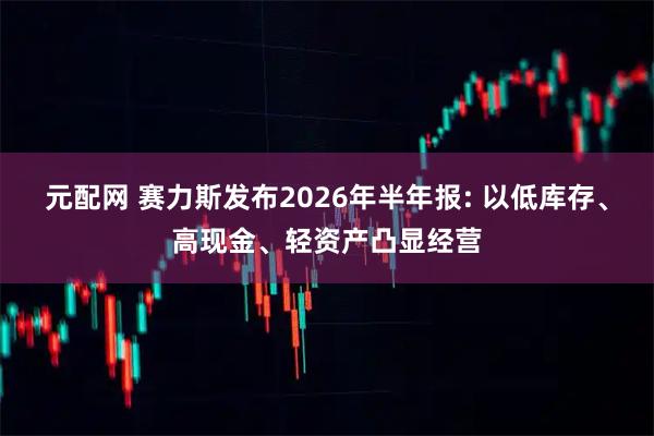 元配网 赛力斯发布2026年半年报: 以低库存、高现金、轻资产凸显经营