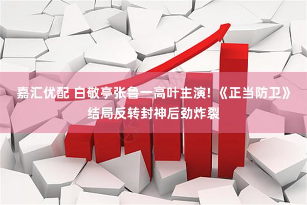 嘉汇优配 白敬亭张鲁一高叶主演! 《正当防卫》结局反转封神后劲炸裂