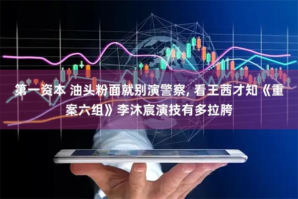 第一资本 油头粉面就别演警察, 看王茜才知《重案六组》李沐宸演技有多拉胯